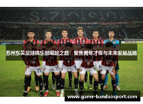 苏州东吴足球俱乐部崛起之路：聚焦青年才俊与未来发展战略