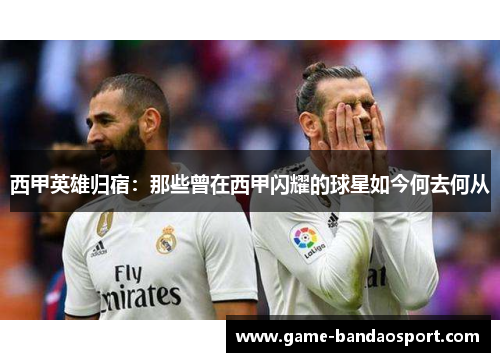 西甲英雄归宿：那些曾在西甲闪耀的球星如今何去何从