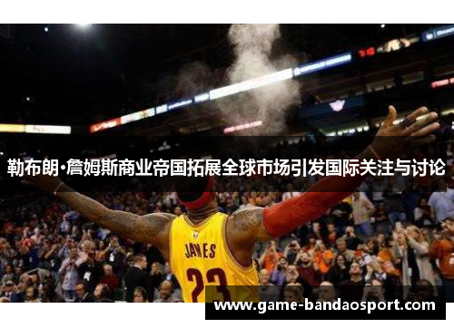勒布朗·詹姆斯商业帝国拓展全球市场引发国际关注与讨论