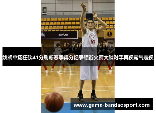 姚明单场狂砍41分刷新赛季得分纪录领衔火箭大胜对手再现霸气表现