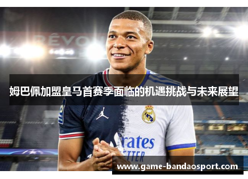 姆巴佩加盟皇马首赛季面临的机遇挑战与未来展望