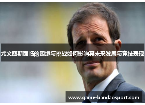 尤文图斯面临的困境与挑战如何影响其未来发展与竞技表现