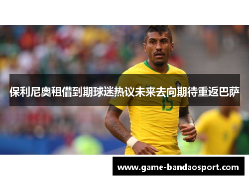 保利尼奥租借到期球迷热议未来去向期待重返巴萨