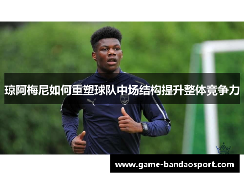 琼阿梅尼如何重塑球队中场结构提升整体竞争力 琼阿梅尼如何重塑球队中场结构提升整体竞争力