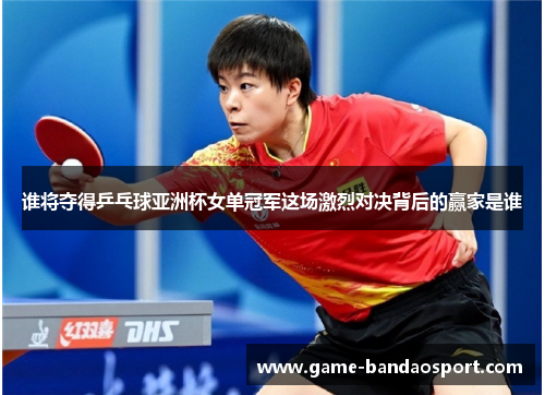 谁将夺得乒乓球亚洲杯女单冠军这场激烈对决背后的赢家是谁