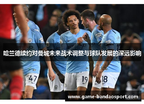 哈兰德续约对曼城未来战术调整与球队发展的深远影响