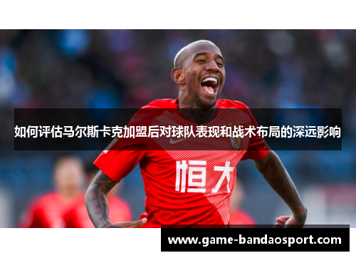 如何评估马尔斯卡克加盟后对球队表现和战术布局的深远影响