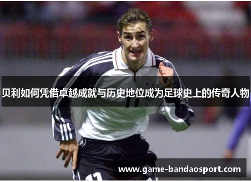 贝利如何凭借卓越成就与历史地位成为足球史上的传奇人物 贝利如何凭借卓越成就与历史地位成为足球史上的传奇人物
