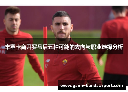 丰塞卡离开罗马后五种可能的去向与职业选择分析 丰塞卡离开罗马后五种可能的去向与职业选择分析