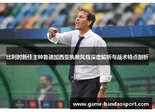 比利时新任主帅鲁迪加西亚执教风格深度解析与战术特点剖析