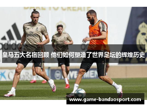 皇马五大名宿回顾 他们如何塑造了世界足坛的辉煌历史