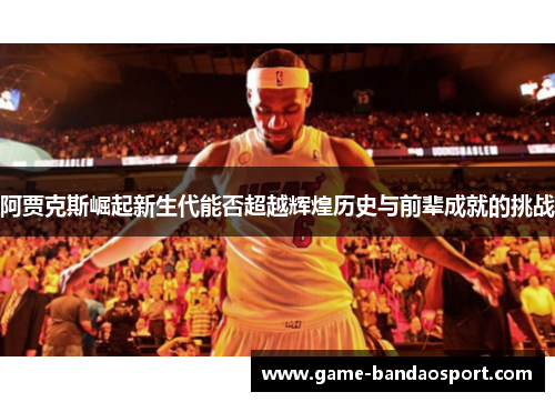 阿贾克斯崛起新生代能否超越辉煌历史与前辈成就的挑战 阿贾克斯崛起新生代能否超越辉煌历史与前辈成就的挑战