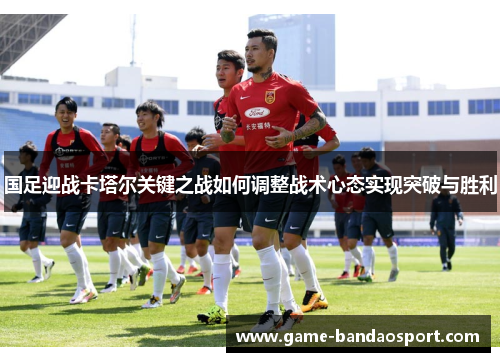 国足迎战卡塔尔关键之战如何调整战术心态实现突破与胜利