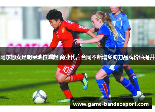 阿尔娜女足明星地位崛起 商业代言合同不断增多助力品牌价值提升 阿尔娜女足明星地位崛起 商业代言合同不断增多助力品牌价值提升