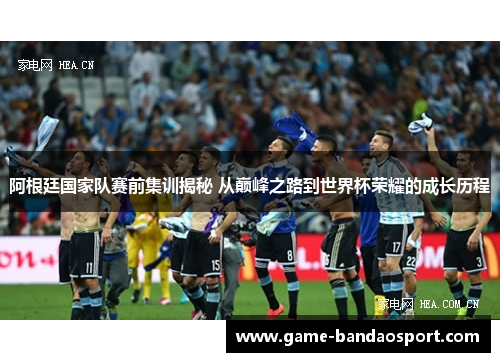 阿根廷国家队赛前集训揭秘 从巅峰之路到世界杯荣耀的成长历程