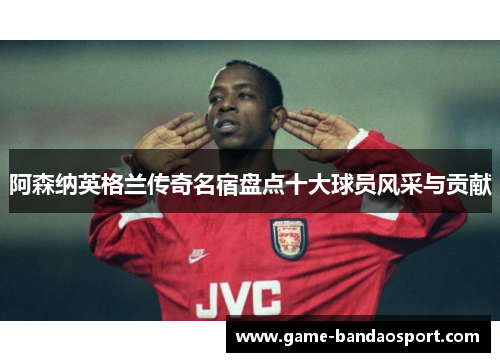 阿森纳英格兰传奇名宿盘点十大球员风采与贡献