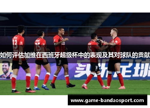 如何评估加维在西班牙超级杯中的表现及其对球队的贡献