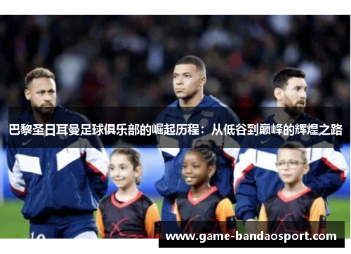 巴黎圣日耳曼足球俱乐部的崛起历程：从低谷到巅峰的辉煌之路